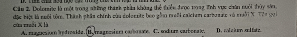 Tinh chất hoa học đạc trung của kin loại là tỉnh
Câu 2. Dolomite là một trong những thành phần không thể thiếu được trong lĩnh vực chăn nuôi thùy sản,
đặc biệt là nuôi tôm. Thành phần chính của dolomite bao gồm muối calcium carbonate và muối X Tư
của muối X là
A. magnesium hydroxide.(B. magnesium carbonate. C. sodium carbonate. D. calcium sulfate.