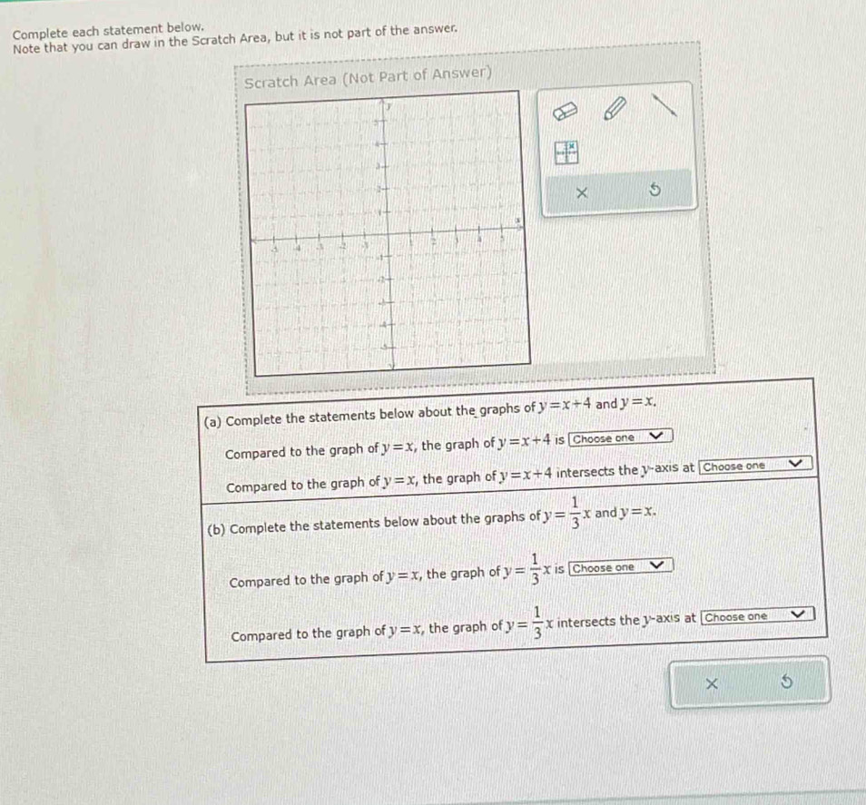 Complete each statement below.
Note that you can draw in the Scratch Area, but it is not part of the answer.
Scratch Area (Not Part of Answer)
×
(a) Complete the statements below about the graphs of y=x+4 and y=x. 
Compared to the graph of y=x , the graph of y=x+4 is [Choose one
Compared to the graph of y=x , the graph of y=x+4 intersects the v -axis at Choose one
(b) Complete the statements below about the graphs of y= 1/3 x and y=x. 
Compared to the graph of y=x , the graph of y= 1/3 x is [Choose one
Compared to the graph of y=x ,the graph of y= 1/3 x intersects the y-axis at [Choose one
× 5