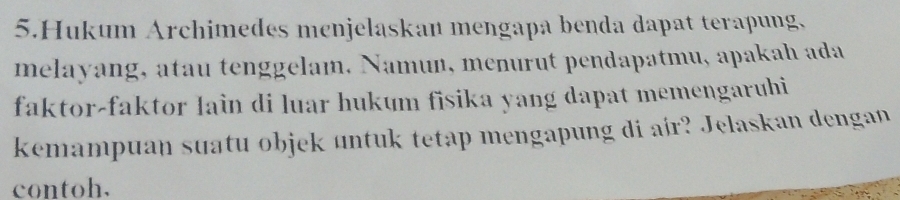 Hukum Archimedes menjelaskan mengapa benda dapat terapung, 
melayang, atau tenggelam. Namun, menurut pendapatmu, apakah ada 
faktor-faktor lain di luar hukum fisika yang dapat memengaruhi 
kemampuan suatu objek untuk tetap mengapung di air? Jelaskan dengan 
contoh.