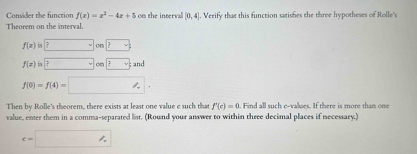 Consider the function f(x)=x^2-4x+5 on the interval [0,4]. Verify that this function satisfies the three hypotheses of Rolle's 
Theorem on the interval.
f(x) is : □ on boxed ?lor ;
f(x) is ?v on ?vee; and
f(0)=f(4)=□
Then by Rolle’s theorem, there exists at least one value c such that . Find all such c -values. If there is more than one f'(c)=0
value, enter them in a comma-separated list. (Round your answer to within three decimal places if necessary.)
c=□