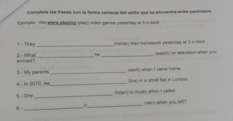 Complete las frases con la forma correcta del verbo que se encuentra entre paréntesis 
Ejemplo: We were playing (play) video games yesterday at 3 o'clock 
1.- They _(not/do) their homework yesterday at 3 o'clock. 
2.- What _he _(watch) on television when you 
arrived? 
3.- My parents _(work) when I came home. 
4.- In 2010, we_ (live) in a small flat in London. 
5.- She _(listen) to music when I called. 
it_ (rain) when you left? 
6.-_