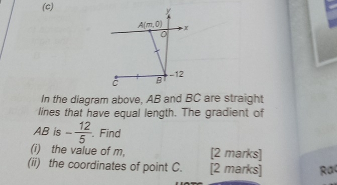 y
A(m,0) x
0
C B -12
In the diagram above, AB and BC are straight 
lines that have equal length. The gradient of
AB is - 12/5 . Find 
(i) the value of m, [2 marks] 
(ii) the coordinates of point C. [2 marks] 
Rac