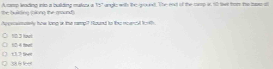 A ramp leading into a building makes a 15° angle with the ground. The end of the camp is 10 feet from the base of
the building (along the ground).
Approxmately how long is the ramp? Round to the nearest terth.
10.3 feet
10.4 feelt
132 fect
38. 6 feet