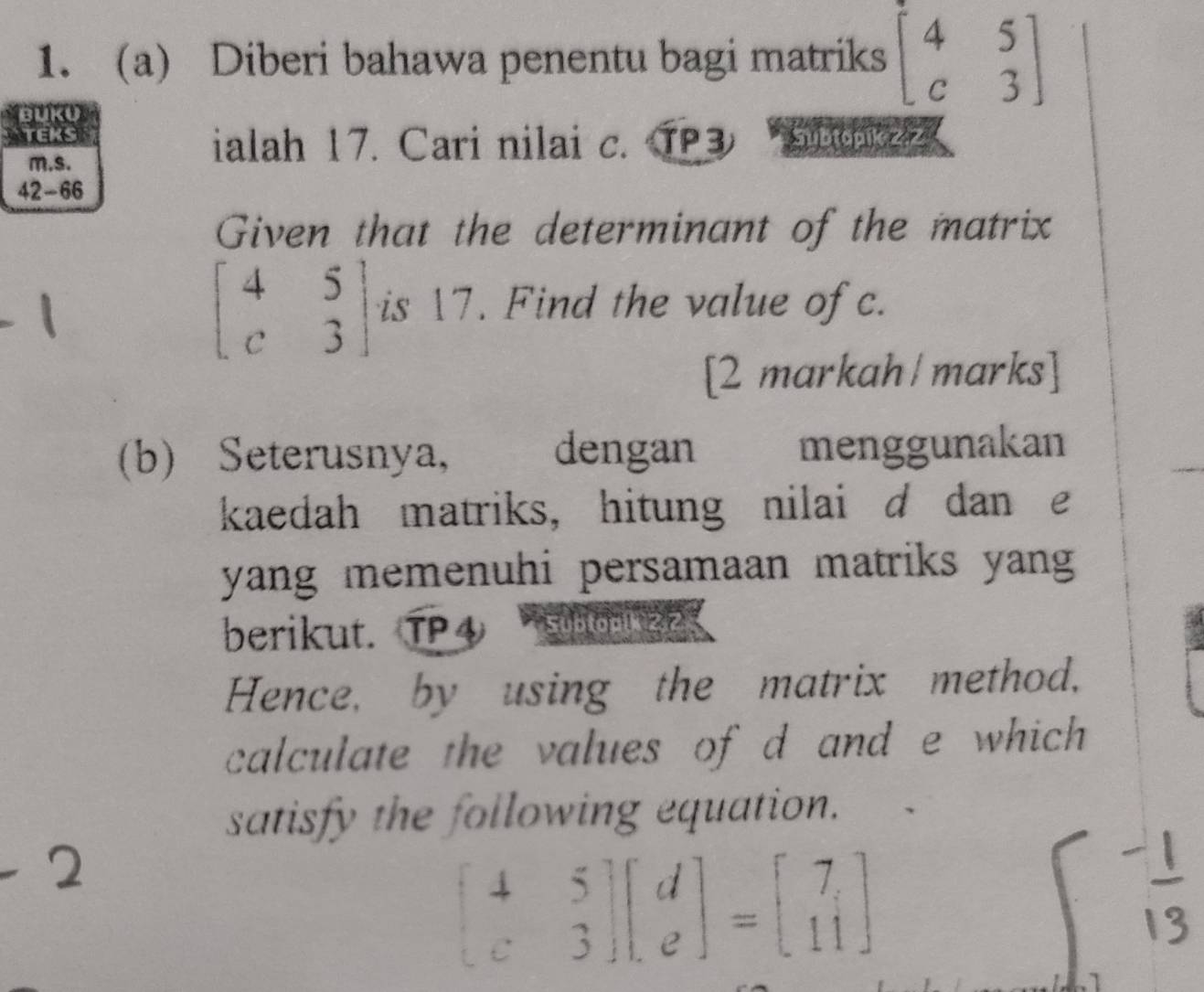 Diberi bahawa penentu bagi matriks beginbmatrix 4&5 c&3endbmatrix
BUKU
TEKS Subtopikz.z
m.s.
ialah 17. Cari nilai c. TP3
42-66
Given that the determinant of the matrix
beginbmatrix 4&5 c&3endbmatrix is 17. Find the value of c.
[2 markah/marks]
(b) Seterusnya, dengan menggunakan
kaedah matriks, hitung nilaid dan e
yang memenuhi persamaan matriks yang
berikut. TP④ Subtop(k 2,2
Hence, by using the matrix method,
calculate the values of d and e which 
satisfy the following equation.
beginbmatrix 4&5 c&3endbmatrix beginbmatrix d eendbmatrix =beginbmatrix 7 11endbmatrix