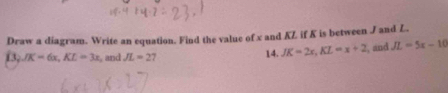 Draw a diagram. Write an equation. Find the value of x and KZ if K is between J and L. 
13 JK=6x, KL=3x , and JL=27 14. JK=2x, KL=x+2 , and JL=5x-10