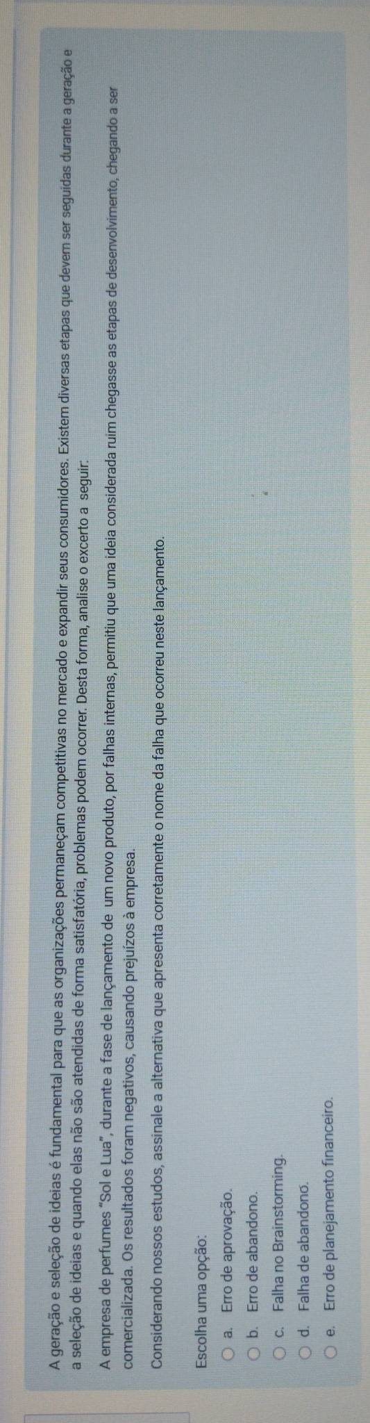 A geração e seleção de ideias é fundamental para que as organizações permaneçam competitivas no mercado e expandir seus consumidores. Existem diversas etapas que devem ser seguidas durante a geração e
a seleção de ideias e quando elas não são atendidas de forma satisfatória, problemas podem ocorrer. Desta forma, analise o excerto a seguir:
A empresa de perfumes “Sol e Lua”, durante a fase de lançamento de um novo produto, por falhas internas, permitiu que uma ideia considerada ruim chegasse as etapas de desenvolvimento, chegando a ser
comercializada. Os resultados foram negativos, causando prejuízos à empresa.
Considerando nossos estudos, assinale a alternativa que apresenta corretamente o nome da falha que ocorreu neste lançamento.
Escolha uma opção:
a. Erro de aprovação.
b. Erro de abandono.
c. Falha no Brainstorming.
d. Falha de abandono.
e. Erro de planejamento financeiro.