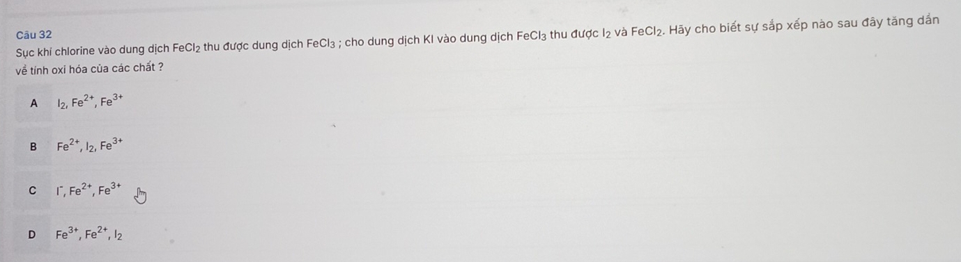 Sục khí chlorine vào dung dịch FeCl_2 thu được dung dịch FeCl₃ ; cho dung dịch KI vào dung dịch FeCl₃ thu được I2 và FeCl_2. . Hãy cho biết sự sắp xếp nào sau đây tăng dần
về tính oxi hóa của các chất ?
A I_2, Fe^(2+), Fe^(3+)
B Fe^(2+), I_2, Fe^(3+)
C I^-, Fe^(2+), Fe^(3+)
D Fe^(3+), Fe^(2+), I_2