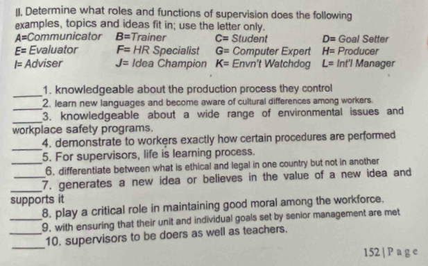 II, Determine what roles and functions of supervision does the following
examples, topics and ideas fit in; use the letter only.
A= Communicator B= Trainer C= Student D= Goal Setter
E= Evaluator F= HR Specialist G= Computer Expert H= Producer
I= Adviser J= Idea Champion K= Envn't Watchdog L= Int'l Manager
_
1. knowledgeable about the production process they control
_
2. learn new languages and become aware of cultural differences among workers.
_3. knowledgeable about a wide range of environmental issues and
workplace safety programs.
_
4. demonstrate to workers exactly how certain procedures are performed
5. For supervisors, life is learning process.
_6. differentiate between what is ethical and legal in one country but not in another
_
_7. generates a new idea or believes in the value of a new idea and
supports it
_8. play a critical role in maintaining good moral among the workforce.
9, with ensuring that their unit and individual goals set by senior management are met
_
_10. supervisors to be doers as well as teachers.
152 | P a g e