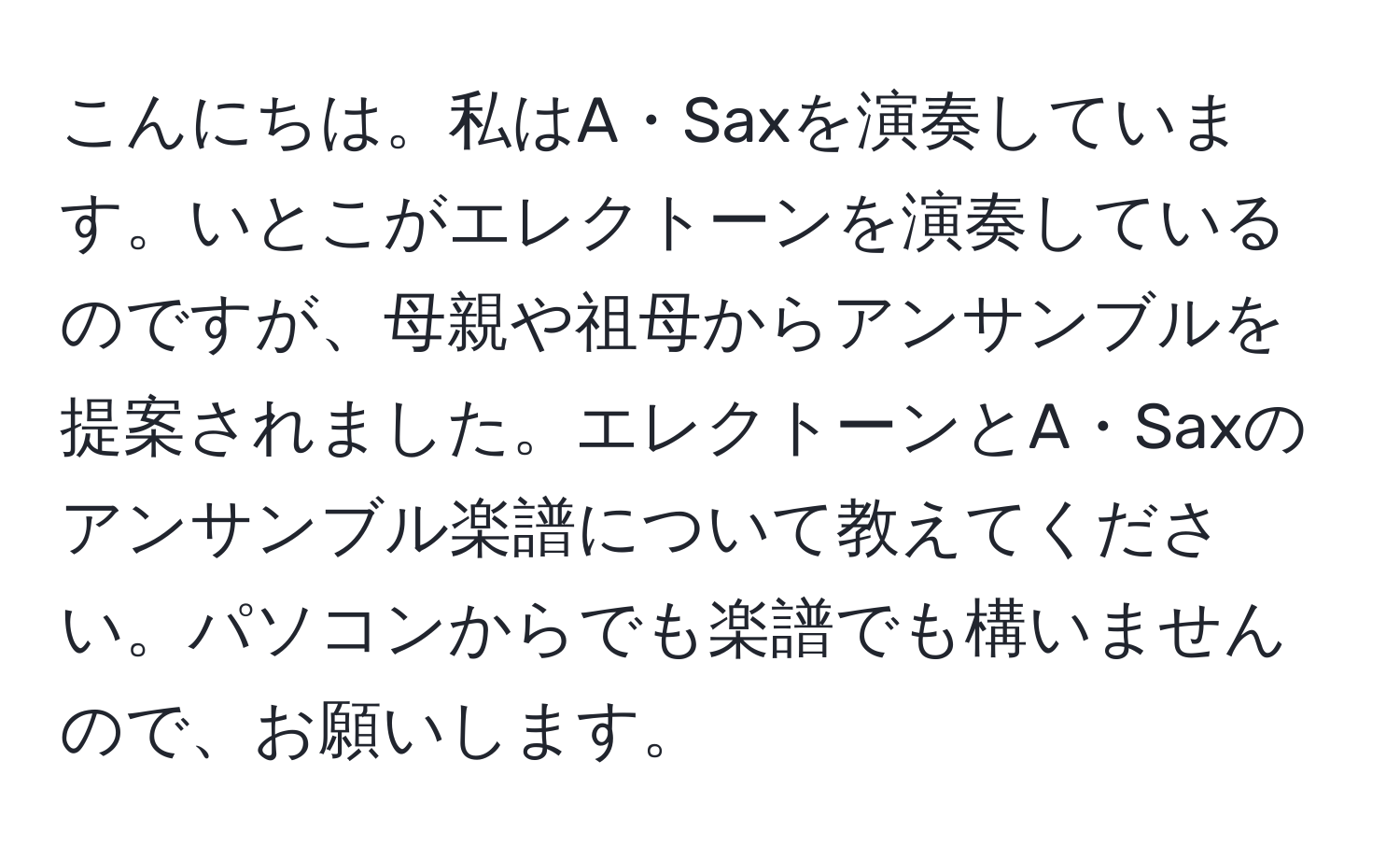 こんにちは。私はA・Saxを演奏しています。いとこがエレクトーンを演奏しているのですが、母親や祖母からアンサンブルを提案されました。エレクトーンとA・Saxのアンサンブル楽譜について教えてください。パソコンからでも楽譜でも構いませんので、お願いします。