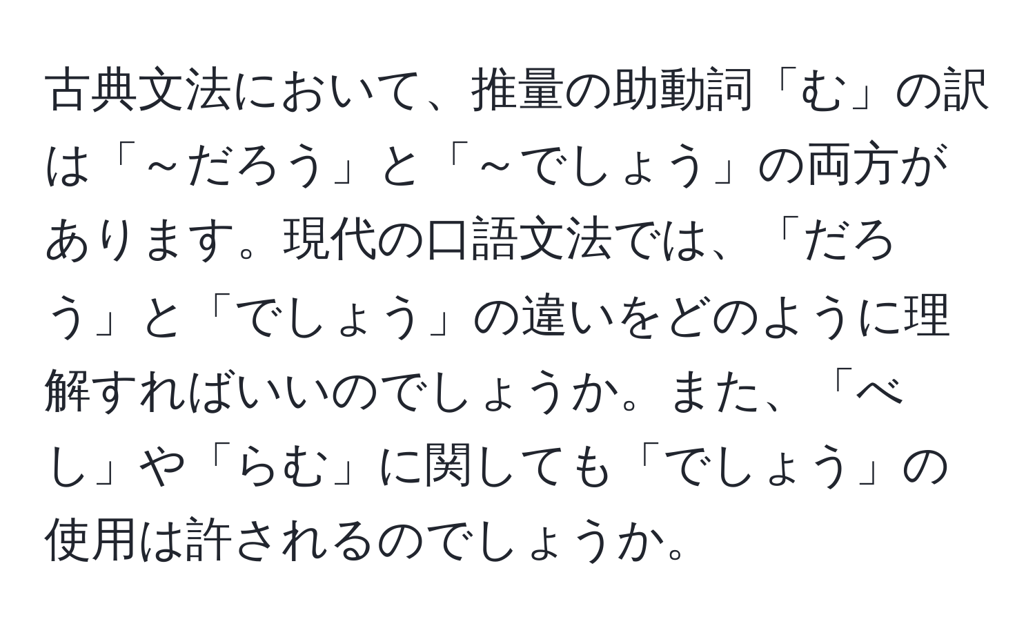 古典文法において、推量の助動詞「む」の訳は「～だろう」と「～でしょう」の両方があります。現代の口語文法では、「だろう」と「でしょう」の違いをどのように理解すればいいのでしょうか。また、「べし」や「らむ」に関しても「でしょう」の使用は許されるのでしょうか。