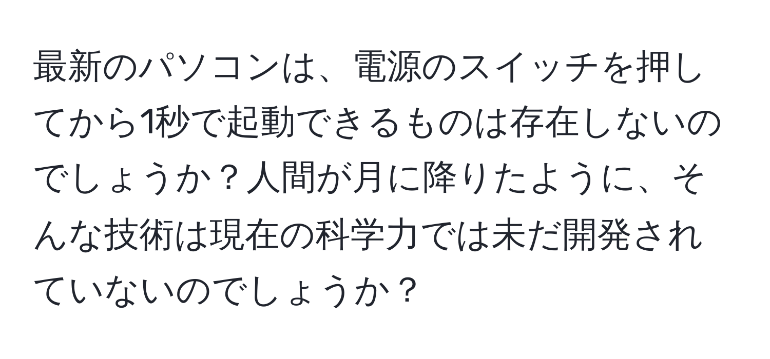 最新のパソコンは、電源のスイッチを押してから1秒で起動できるものは存在しないのでしょうか？人間が月に降りたように、そんな技術は現在の科学力では未だ開発されていないのでしょうか？