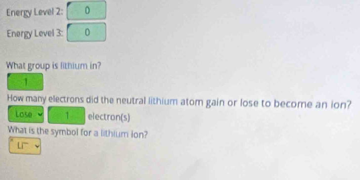 Energy Level 2: 0 
Energy Level 3: 0 
What group is lithium in? 
1 
How many electrons did the neutral lithium atom gain or lose to become an ion? 
Lose 1 electron(s) 
What is the symbol for a lithium lon?