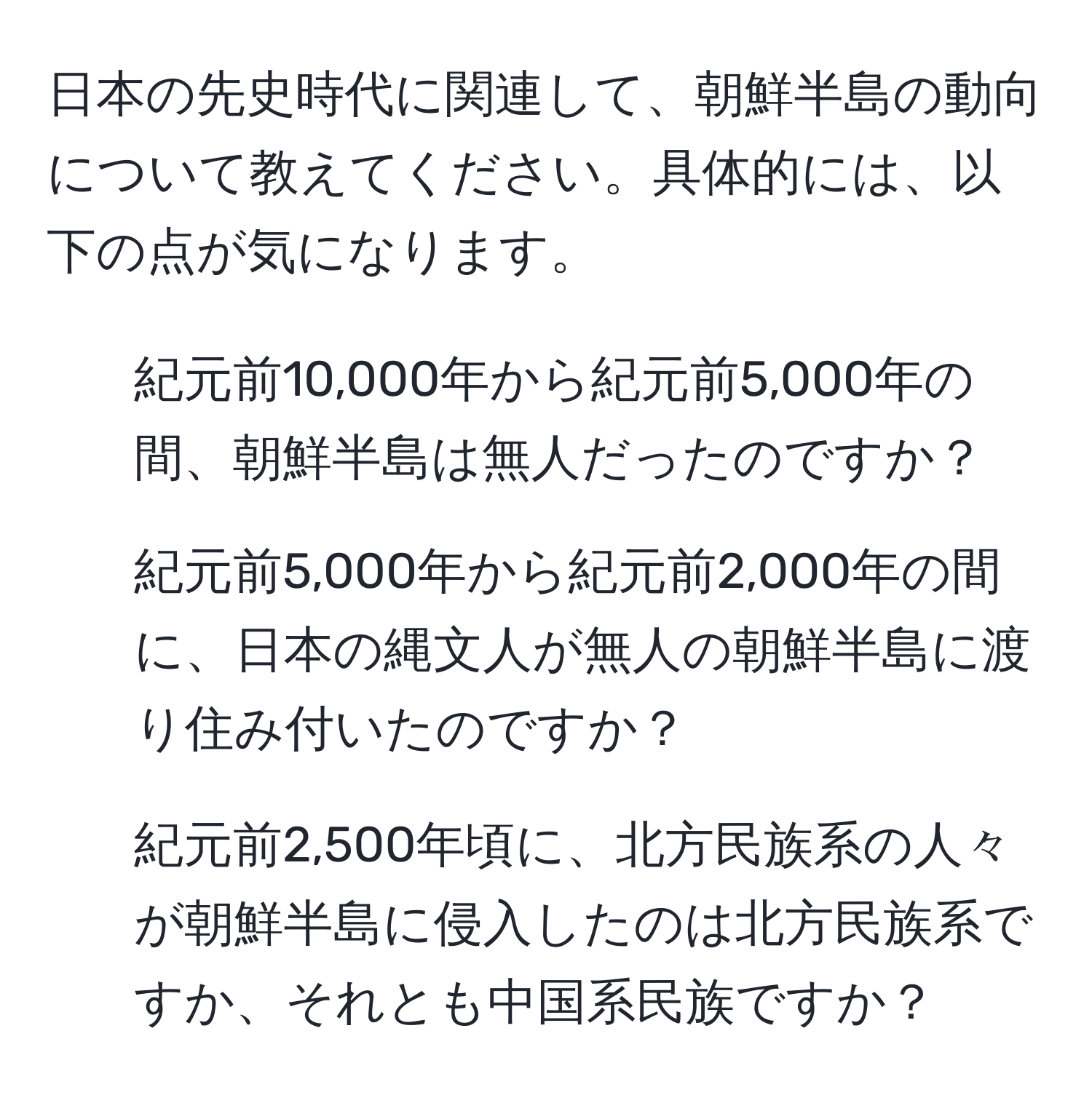 日本の先史時代に関連して、朝鮮半島の動向について教えてください。具体的には、以下の点が気になります。  
1. 紀元前10,000年から紀元前5,000年の間、朝鮮半島は無人だったのですか？  
2. 紀元前5,000年から紀元前2,000年の間に、日本の縄文人が無人の朝鮮半島に渡り住み付いたのですか？  
3. 紀元前2,500年頃に、北方民族系の人々が朝鮮半島に侵入したのは北方民族系ですか、それとも中国系民族ですか？