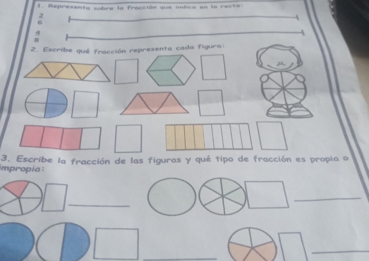 Representa sobre la fracción que indica en la recta 
2
=
6
4
6
 4/8 
2. Escribe qué fracción representa cada figura: 
3. Escribe la fracción de las figuras y qué tipo de fracción es propia o 
impropia: 
_ 
_ 
_ 
_