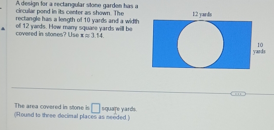 A design for a rectangular stone garden has a 
circular pond in its center as shown. The 
rectangle has a length of 10 yards and a width 
of 12 yards. How many square yards will be 
covered in stones? Use π approx 3.14. 
The area covered in stone is □ square yards. 
(Round to three decimal places as needed.)