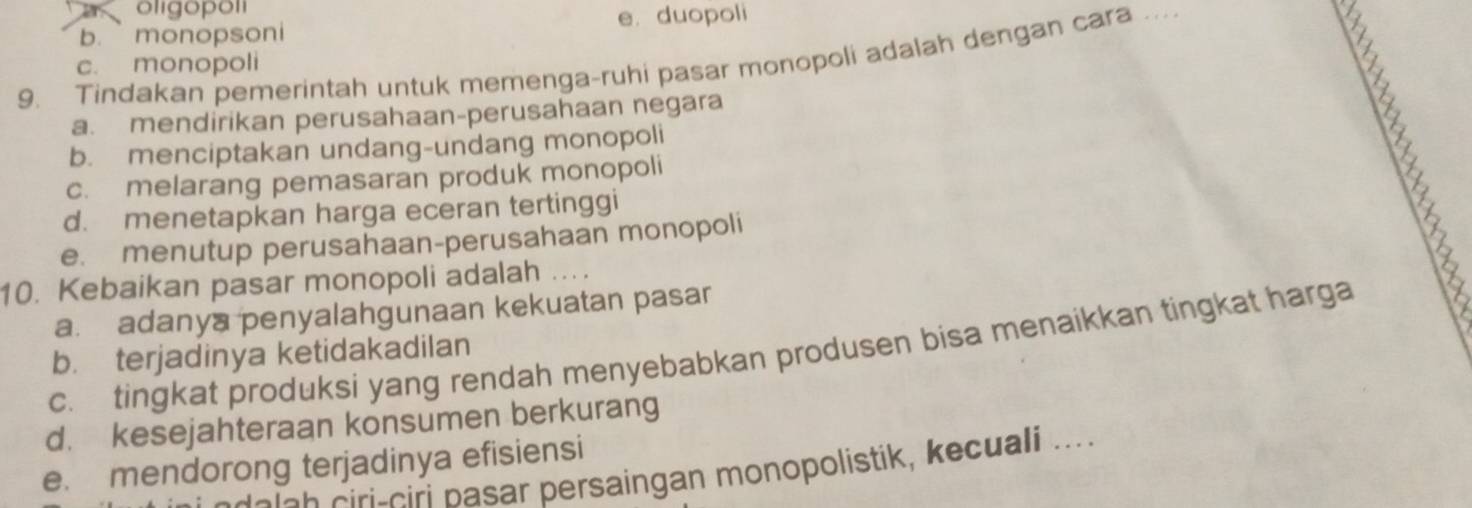 oligopol
b. monopsoni e. duopoli
9. Tindakan pemerintah untuk memenga-ruhi pasar monopoli adalah dengan cara ….. c. monopoli
a. mendirikan perusahaan-perusahaan negara
b. menciptakan undang-undang monopoli
c. melarang pemasaran produk monopoli
d. menetapkan harga eceran tertinggi
e. menutup perusahaan-perusahaan monopoli
10. Kebaikan pasar monopoli adalah ....
a. adanya penyalahgunaan kekuatan pasar
c. tingkat produksi yang rendah menyebabkan produsen bisa menaikkan tingkat harga
b. terjadinya ketidakadilan
d. kesejahteraan konsumen berkurang
e. mendorong terjadinya efisiensi
delch ciri-ciri pasar persaingan monopolistik, kecuali ....