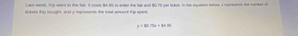 Last week, Kip went to the fair. It costs $4.95 to enter the fair and $0.75 per ticket. In the equation below, x represents the number of 
tickets Kip bought, and y represents the total amount Kip spent.
y=$0.75x+$4.95