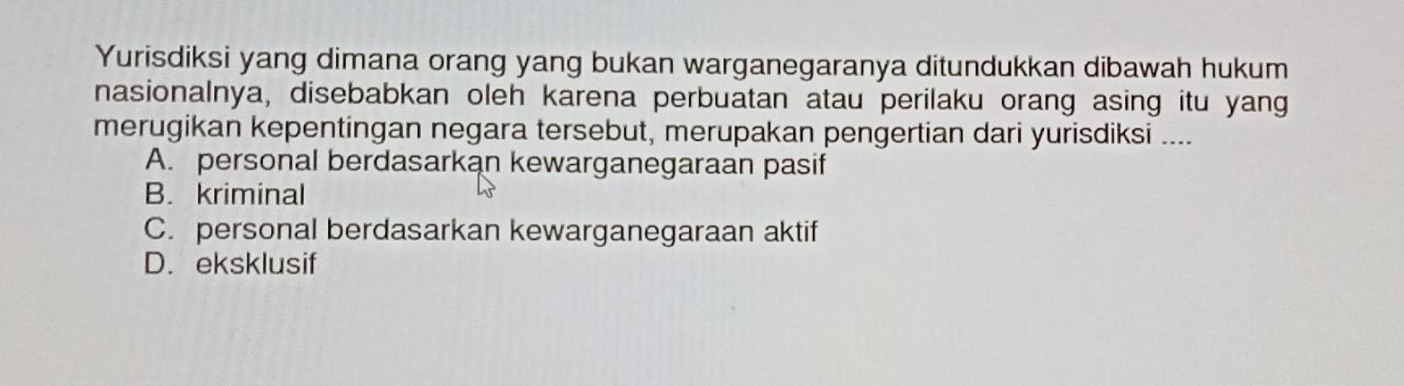 Yurisdiksi yang dimana orang yang bukan warganegaranya ditundukkan dibawah hukum
nasionalnya, disebabkan oleh karena perbuatan atau perilaku orang asing itu yang
merugikan kepentingan negara tersebut, merupakan pengertian dari yurisdiksi ....
A. personal berdasarkan kewarganegaraan pasif
B. kriminal
C. personal berdasarkan kewarganegaraan aktif
D. eksklusif