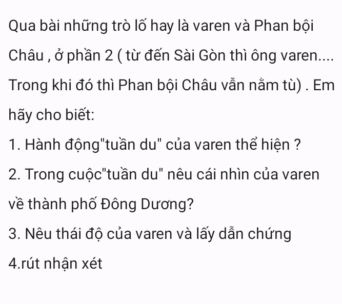 Qua bài những trò lố hay là varen và Phan bội 
Châu , ở phần 2 ( từ đến Sài Gòn thì ông varen.... 
Trong khi đó thì Phan bội Châu vẫn nằm tù) . Em 
hãy cho biết: 
1. Hành động"tuần du" của varen thể hiện ? 
2. Trong cuộc"tuần du" nêu cái nhìn của varen 
về thành phố Đông Dương? 
3. Nêu thái độ của varen và lấy dẫn chứng 
4.rút nhận xét