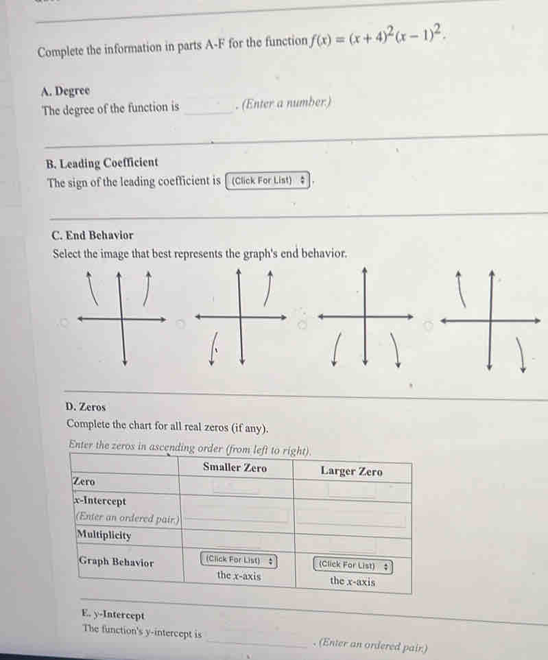 Complete the information in parts A-F for the function f(x)=(x+4)^2(x-1)^2. 
A. Degree 
The degree of the function is _. (Enter a number) 
B. Leading Coefficient 
The sign of the leading coefficient is [ (Click For List) # 
_ 
C. End Behavior 
Select the image that best represents the graph's end behavior. 
D. Zeros 
Complete the chart for all real zeros (if any). 
Enter the zeros in a 
E. y-Intercept 
The function's y-intercept is _. (Enter an ordered pair)