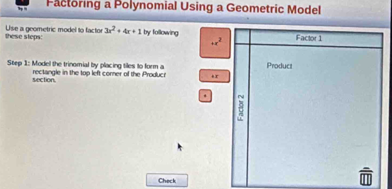 by " Pactoring a Polynomial Using a Geometric Model 
Use a geometric model to factor 3x^2+4x+1 by following 
these steps: Factor 1
+x^2
Step 1 : Model the trinomial by placing tiles to form a Product 
rectangle in the top left corner of the Product + x
section.
+ 8
Check