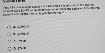 If the APY of a savings account is 2.6%, and if the principal in the savings
account were $2400 for an entire year, what will be the balance of the savings
account after all the interest is paid for the year?
A. $2462.40
B. $2406.24
C. $2600
D. $2400