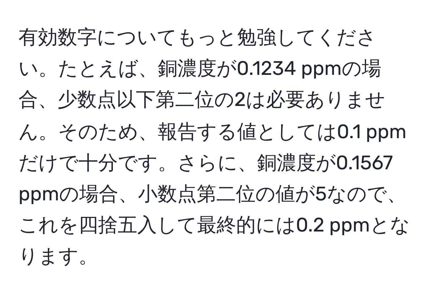 有効数字についてもっと勉強してください。たとえば、銅濃度が0.1234 ppmの場合、少数点以下第二位の2は必要ありません。そのため、報告する値としては0.1 ppmだけで十分です。さらに、銅濃度が0.1567 ppmの場合、小数点第二位の値が5なので、これを四捨五入して最終的には0.2 ppmとなります。