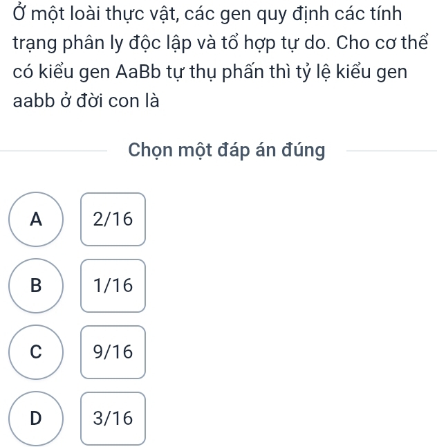 Ở một loài thực vật, các gen quy định các tính
trạng phân ly độc lập và tổ hợp tự do. Cho cơ thể
có kiểu gen AaBb tự thụ phấn thì tỷ lệ kiểu gen
aabb ở đời con là
Chọn một đáp án đúng
A 2/16
B 1/16
C 9/16
D 3/16