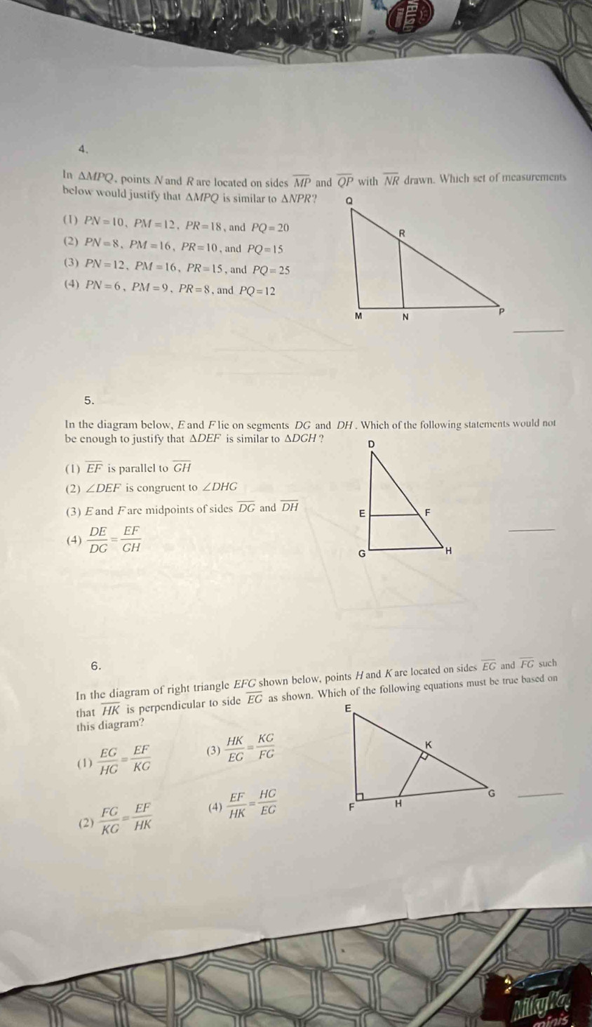 △ MPQ points N and R are located on sides overline MP and overline QP with overline NR drawn. Which set of measurements
below would justify that ΔMPQ is similar to △ NP ??
(1) PN=10, PM=12, PR=18 、 and PQ=20
(2) PN=8, PM=16, PR=10 , and PQ=15
(3) PN=12, PM=16, PR=15 , and PQ=25
(4) PN=6, PM=9, PR=8 , and PQ=12
_
5.
In the diagram below, E and Flie on segments DG and DH. Which of the following statements would not
be enough to justify that △ DEF is similar to ΔDGH ?
(1) overline EF is parallel to overline GH
(2) ∠ DEF is congruent to ∠ DHG
(3) Eand Fare midpoints of sides overline DG and overline DH
(4)  DE/DG = EF/GH 
6.
In the diagram of right triangle EFG shown below, points Hand Kare located on sides overline EG and overline FG such
that overline HK is perpendicular to side overline EG as shown. Which of the following equations must be true based on
this diagram?
(1)  EG/HG = EF/KG  (3)  HK/EG = KG/FG 
(2)  FG/KG = EF/HK  (4)  EF/HK = HG/EG 
_