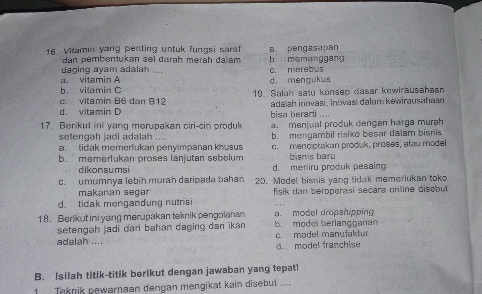 Vitamin yang penting untuk fungsi saraf a. pengasapan
dan pembentukan sel darah merah dalam b. memanggang
daging ayam adalah .... c. merebus
a. vitamin A d. mengukus
b. vitamin C
19. Salah satu konsep dasar kewirausahaan
c. vitamin B6 dan B12
adalah inovasi. Inovasi dalam kewirausahaan
d. vitamin D
bisa berarti ....
17. Berikut ini yang merupakan ciri-ciri produk a. menjual produk dengan harga murah
setengah jadi adalah ….
b. mengambil risiko besar dalam bisnis
a. tidak memerlukan penyimpanan khusus c. menciptakan produk, proses, atau model
b. memerlukan proses lanjutan sebelum bisnis baru
dikonsumsi d. meniru produk pesaing
c. umumnya lebih murah daripada bahan 20. Model bisnis yang tidak memerlukan toko
makanan segar fisik dan beroperasi secara online disebut
d. tidak mengandung nutrisi
18. Berikut ini yang merupakan teknik pengolahan a. model dropshipping
setengah jadi dari bahan daging dan ikan b. model berlangganan
adalah .... c. model manufaktur
d. model franchise
B. Isilah titik-titik berikut dengan jawaban yang tepat!
1 Teknik pewarnaan dengan mengikat kain disebut ....