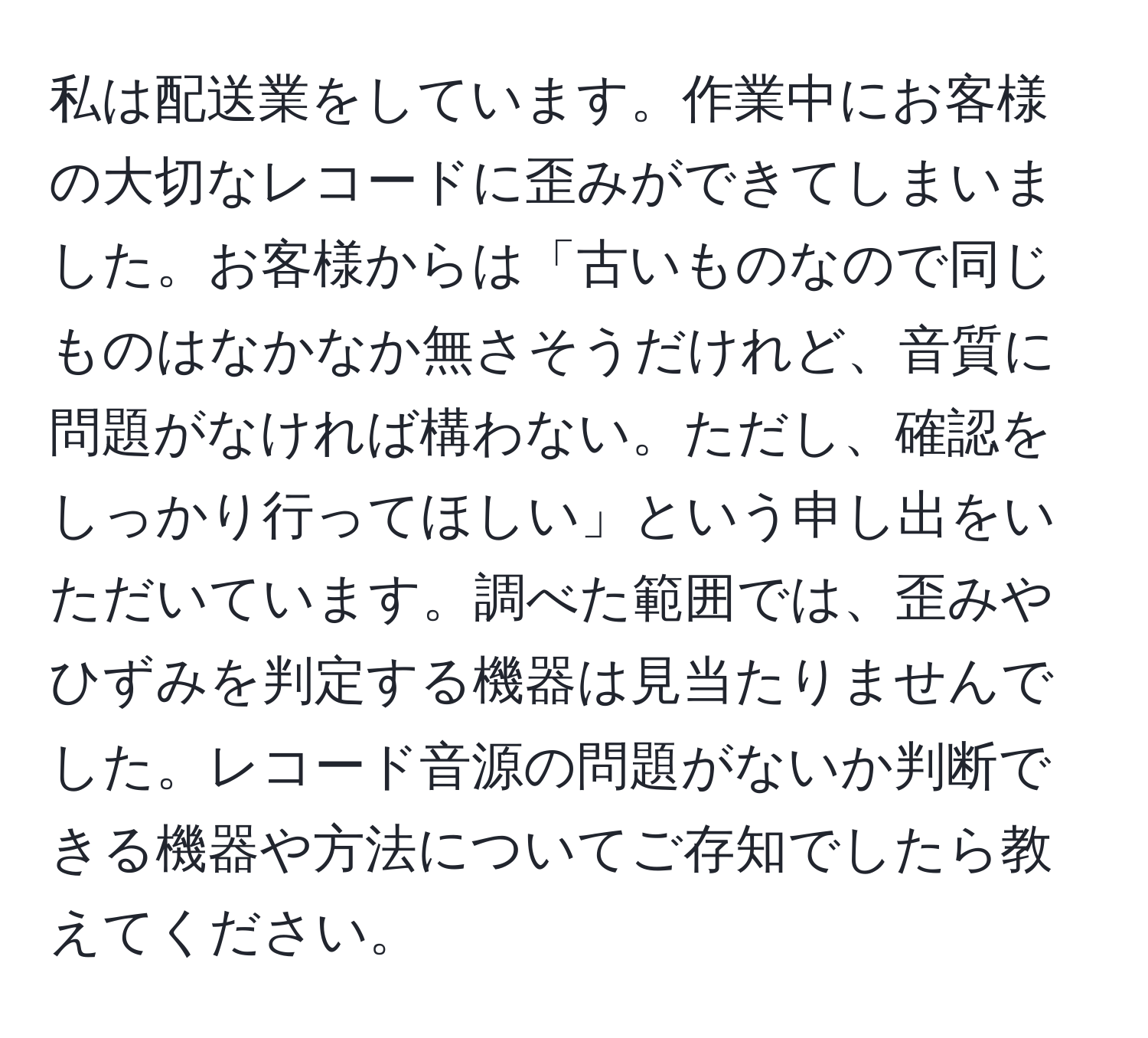 私は配送業をしています。作業中にお客様の大切なレコードに歪みができてしまいました。お客様からは「古いものなので同じものはなかなか無さそうだけれど、音質に問題がなければ構わない。ただし、確認をしっかり行ってほしい」という申し出をいただいています。調べた範囲では、歪みやひずみを判定する機器は見当たりませんでした。レコード音源の問題がないか判断できる機器や方法についてご存知でしたら教えてください。