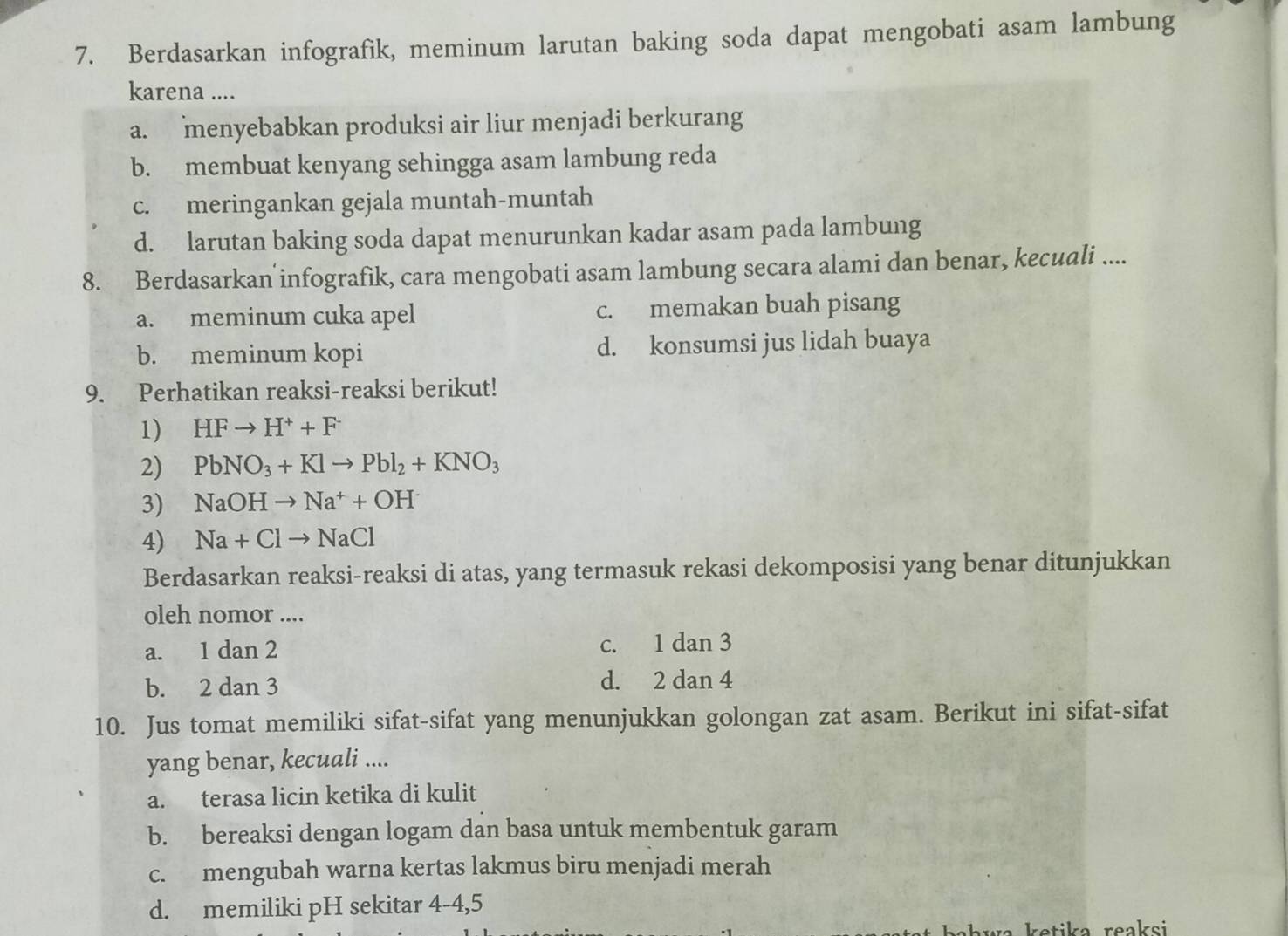 Berdasarkan infografik, meminum larutan baking soda dapat mengobati asam lambung
karena ....
a. menyebabkan produksi air liur menjadi berkurang
b. membuat kenyang sehingga asam lambung reda
c. meringankan gejala muntah-muntah
d. larutan baking soda dapat menurunkan kadar asam pada lambung
8. Berdasarkan infografik, cara mengobati asam lambung secara alami dan benar, kecuali ....
a. meminum cuka apel c. memakan buah pisang
b. meminum kopi d. konsumsi jus lidah buaya
9. Perhatikan reaksi-reaksi berikut!
1) HFto H^++F^-
2) PbNO_3+Klto Pbl_2+KNO_3
3) NaOHto Na^++OH^-
4) Na+Clto NaCl
Berdasarkan reaksi-reaksi di atas, yang termasuk rekasi dekomposisi yang benar ditunjukkan
oleh nomor ....
a. 1 dan 2 c. 1 dan 3
b. 2 dan 3 d. 2 dan 4
10. Jus tomat memiliki sifat-sifat yang menunjukkan golongan zat asam. Berikut ini sifat-sifat
yang benar, kecuali ....
a. terasa licin ketika di kulit
b. bereaksi dengan logam dan basa untuk membentuk garam
c. mengubah warna kertas lakmus biru menjadi merah
d. memiliki pH sekitar 4-4, 5
hwa ketika reaksi