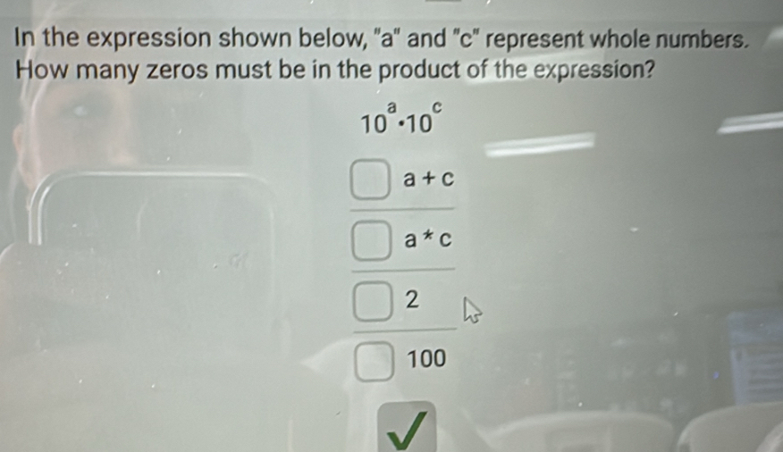 In the expression shown below, ''a'' and ' c ' represent whole numbers. 
How many zeros must be in the product of the expression?
beginarrayl 10^x* 10^x beginpmatrix 10^x+4 2^(x=x) 1000 hline □ 1000endarray
overline JZ