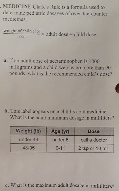 MEDICINE Clark's Rule is a formula used to
determine pediatric dosages of over-the-counter
medicines.
 weightofchild(lb)/150 * adultdose=cl hild dose
a. If an adult dose of acetaminophen is 1000
milligrams and a child weighs no more than 90
pounds, what is the recommended child’s dose?
b. This label appears on a child's cold medicine.
What is the adult minimum dosage in milliliters?
c. What is the maximum adult dosage in milliliters?