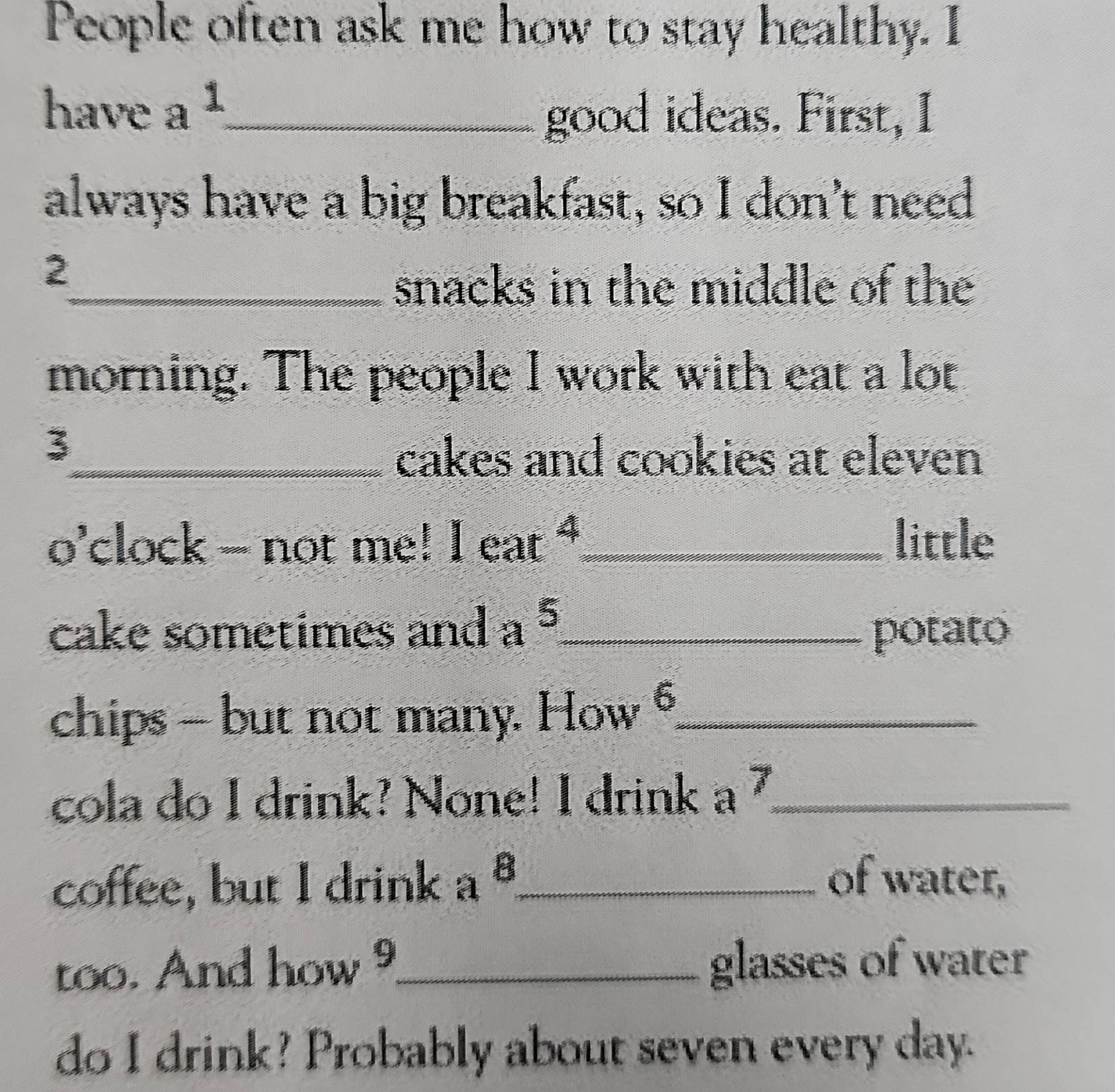 People often ask me how to stay healthy. I 
have a^1 _ 
good ideas. First, I 
always have a big breakfast, so I don't need 
2 
_snacks in the middle of the 
morning. The people I work with eat a lot 
3 
_cakes and cookies at eleven 
o'clock - not me! leat^4 _ little 
cake sometimes and a^5 _ potato
6
chips - but not many. How _ 
cola do I drink? None! I drink a^7 _ 
coffee, but I drink a^8 _ 
of water, 
too. And how^9 _ glasses of water 
do I drink? Probably about seven every day.