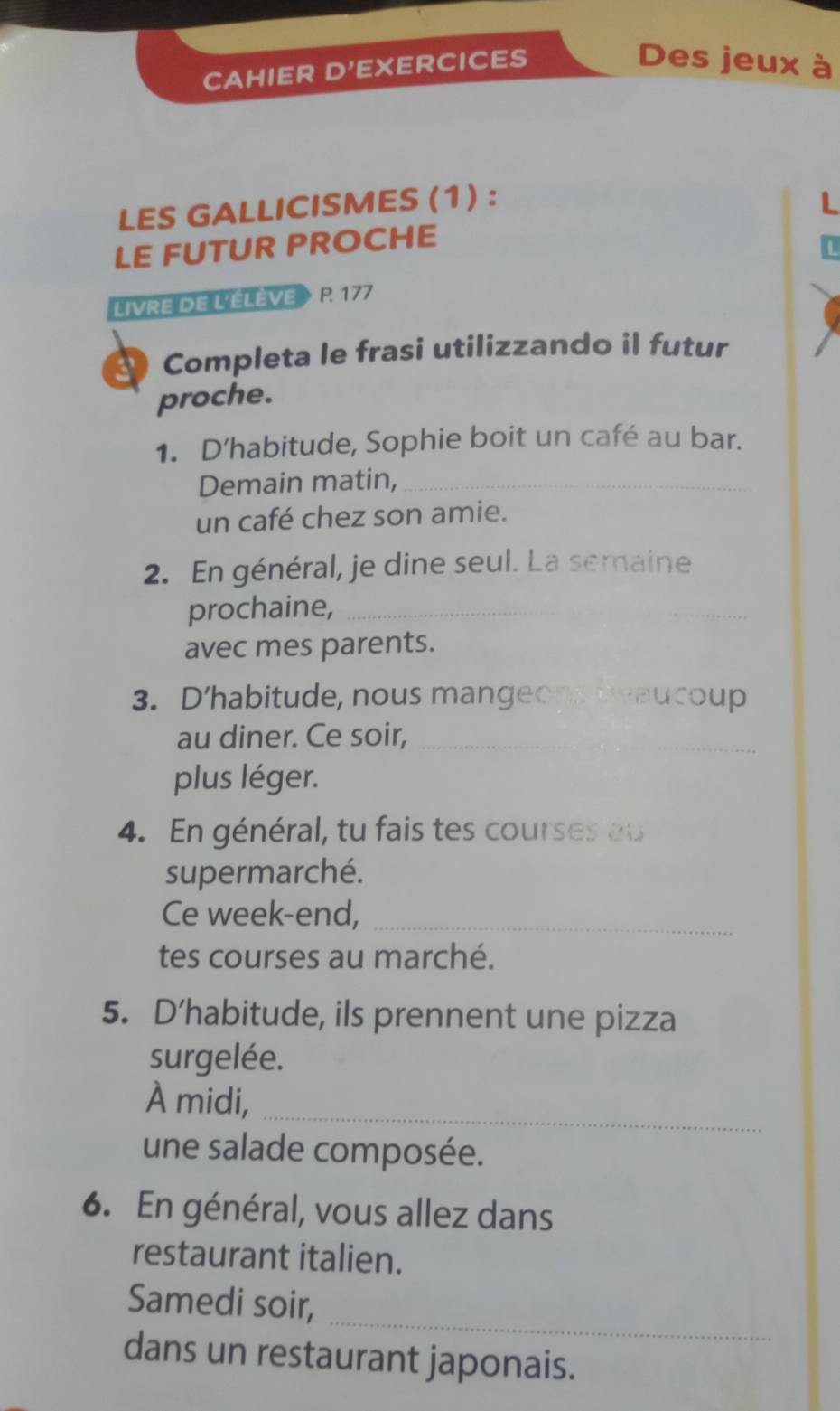 CAHIER D'EXERCICES 
Des jeux à 
LES GALLICISMES (1) : L 
LE FUTUR PROCHE 
LIVRE DE L'ÉLÈVE P. 177 
Completa le frasi utilizzando il futur 
proche. 
1. D’habitude, Sophie boit un café au bar. 
Demain matin,_ 
un café chez son amie. 
2. En général, je dine seul. La semaine 
prochaine,_ 
avec mes parents. 
3. D'habitude, nous mangeops deaucoup 
au diner. Ce soir,_ 
plus léger. 
4. En général, tu fais tes courses au 
supermarché. 
Ce week-end,_ 
tes courses au marché. 
5. D’habitude, ils prennent une pizza 
surgelée. 
À midi,_ 
une salade composée. 
6. En général, vous allez dans 
restaurant italien. 
_ 
Samedi soir, 
dans un restaurant japonais.