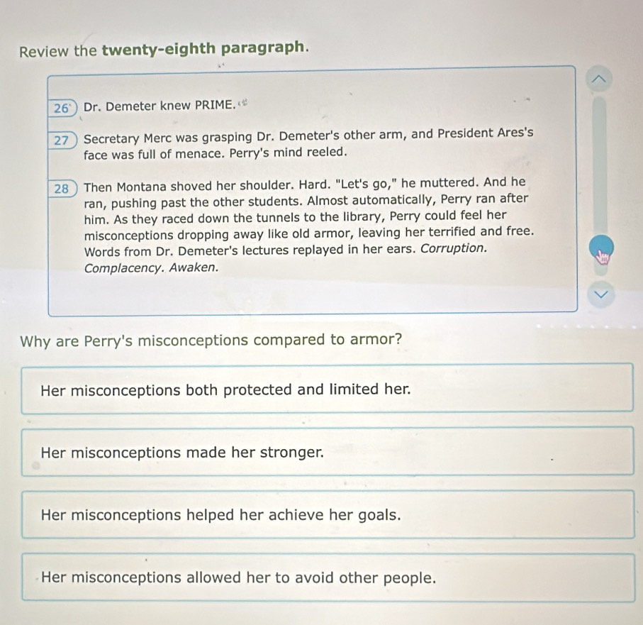 Review the twenty-eighth paragraph.
^
26 Dr. Demeter knew PRIME.
27 Secretary Merc was grasping Dr. Demeter's other arm, and President Ares's
face was full of menace. Perry's mind reeled.
28) Then Montana shoved her shoulder. Hard. "Let's go," he muttered. And he
ran, pushing past the other students. Almost automatically, Perry ran after
him. As they raced down the tunnels to the library, Perry could feel her
misconceptions dropping away like old armor, leaving her terrified and free.
Words from Dr. Demeter's lectures replayed in her ears. Corruption.
Complacency. Awaken.
Why are Perry's misconceptions compared to armor?
Her misconceptions both protected and limited her.
Her misconceptions made her stronger.
Her misconceptions helped her achieve her goals.
Her misconceptions allowed her to avoid other people.