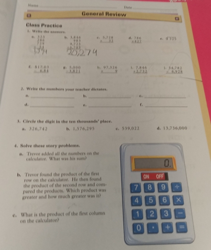 Pame _Pato_
General Review
□
Class Practica
t. Welte the answers.
.
,. frac 12 beginarrayr 3.846 -0.73 hline endarray beginarrayr 5.728 -32 hline endarray beginarrayr 786 -527 hline endarray * . 87375
6 beginarrayr $17.03 -8.84 hline endarray beginarrayr 5,000 -1,821 hline endarray , . beginarrayr 97,326 * 9 hline endarray i beginarrayr 7.846 +2.732 hline endarray beginarrayr 34,782 -6,928 hline endarray
2. Write the numbers your teacher dictates.
_
b._
e._
c ._ e._
f._
3. Circle the digit in the ten thousands' place.
a. 326.742 b. 1,576,295 c. 539,0 2 2 d. 13,736,000
4. Solve these story problems.
a. Trevor added all the numbers on the
calculator. What was his sum?
0.
b. Trevor found the product of the first ON OFF
row on the calculator. He then found
the product of the second row and com-
pared the products. Which product was 7 8 9
greater and how much greater was it? 5 6 ×
4
e. What is the product of the first column 1 2 3
on the calculator?
0 . + =