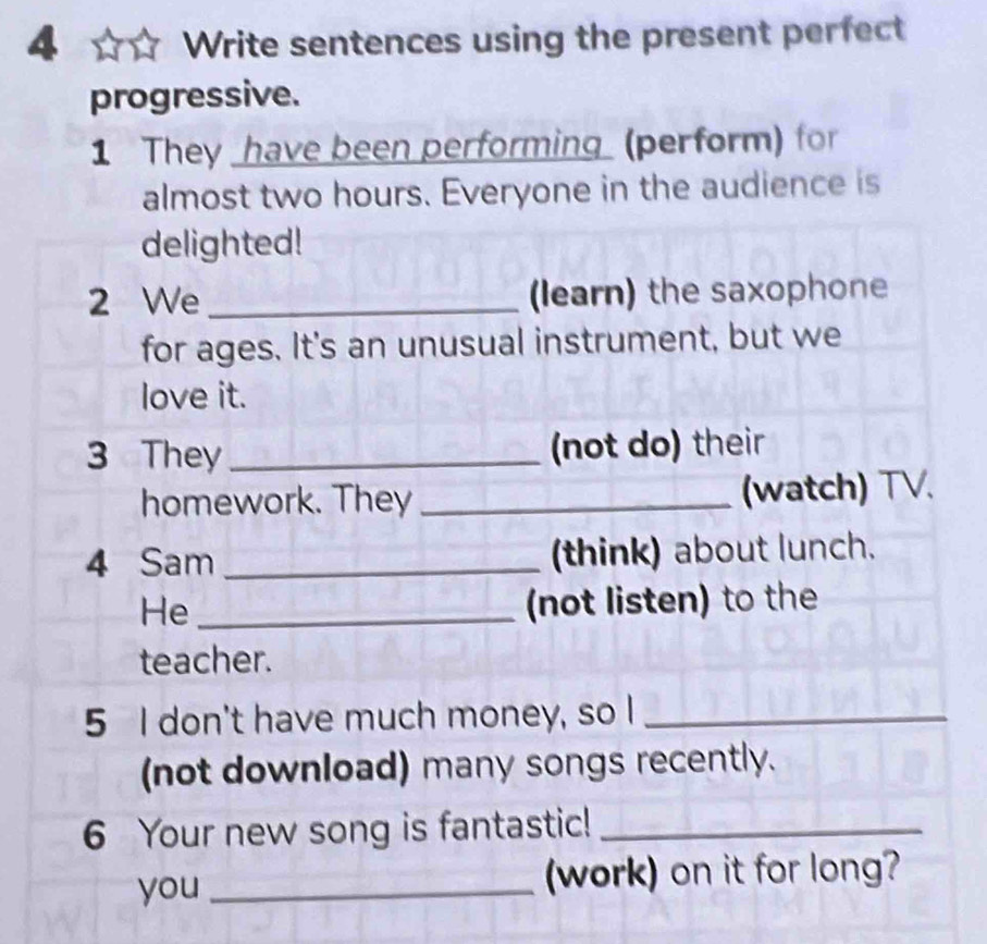 Write sentences using the present perfect 
progressive. 
1 They _have been performing (perform) for 
almost two hours. Everyone in the audience is 
delighted! 
2 We _(learn) the saxophone 
for ages. It's an unusual instrument, but we 
love it. 
3 They_ (not do) their 
homework. They _(watch) TV. 
4 Sam _(think) about lunch. 
He _(not listen) to the 
teacher. 
5 I don't have much money, so I_ 
(not download) many songs recently. 
6 Your new song is fantastic!_ 
you _(work) on it for long?