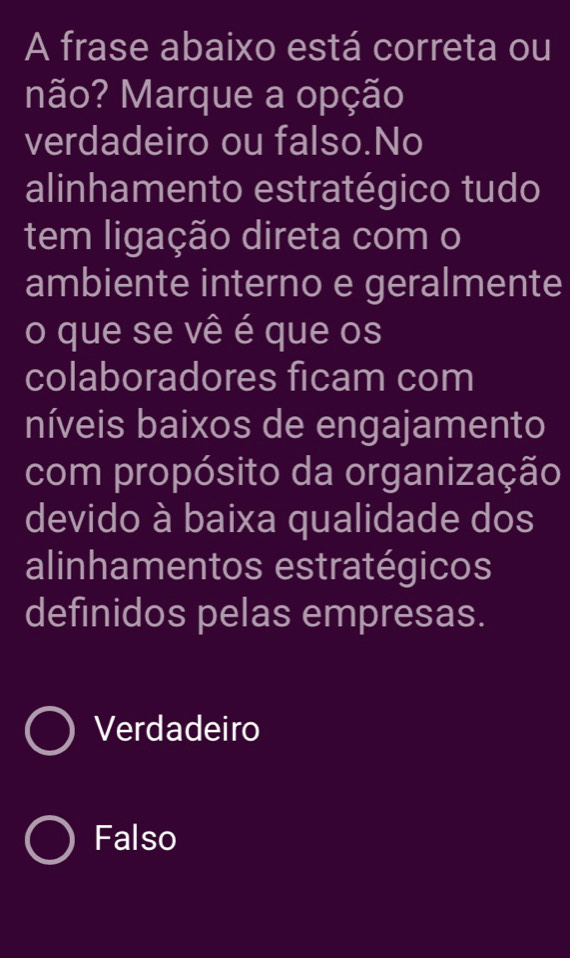 A frase abaixo está correta ou
não? Marque a opção
verdadeiro ou falso.No
alinhamento estratégico tudo
tem ligação direta com o
ambiente interno e geralmente
o que se vê é que os
colaboradores ficam com
níveis baixos de engajamento
com propósito da organização
devido à baixa qualidade dos
alinhamentos estratégicos
definidos pelas empresas.
Verdadeiro
Falso