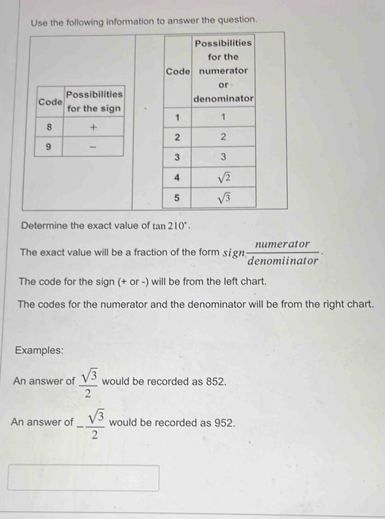 Use the following information to answer the question.
 
Determine the exact value of tan 210°.
The exact value will be a fraction of the form sign,  numerator/denomiinator .
The code for the sign (+ or -) will be from the left chart.
The codes for the numerator and the denominator will be from the right chart.
Examples:
An answer of  sqrt(3)/2  would be recorded as 852.
An answer of - sqrt(3)/2  would be recorded as 952.