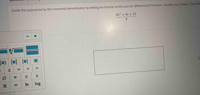 Divide the polynomial by the monomial denominator by writing the fraction as the sum (or difference) of fractions. Simplify your answer, if possib
 (8x^2+4x+12)/4 
x
sqrt[□](□ ) 
+ = < 
Ø ≠ S ≥ 
R ∞ ln log