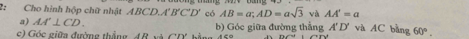 2: Cho hình hộp chữ nhật ABCD. A'B'C'D' có AB=a; AD=asqrt(3) và AA'=a
a) AA'⊥ CD. 
b) Góc giữa đường thẳng A'D' và AC bằng 60°. 
c) Góc giữa đường thẳng 4R và CD' 45° D(7)∩ ∠ endvmatrix ∩ Iendvmatrix