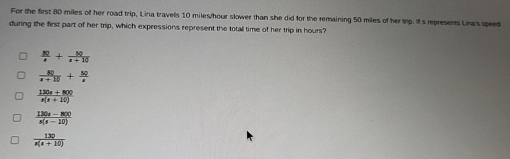 For the first 80 miles of her road trip, Lina travels 10 miles/hour slower than she did for the remaining 50 miles of her trip. If s represents Lina's speed
during the first part of her trip, which expressions represent the total time of her trip in hours?
 80/s + 50/s+10 
 80/s+10 + 50/s 
 (130s+800)/s(s+10) 
 (130s-800)/s(s-10) 
 130/s(s+10) 