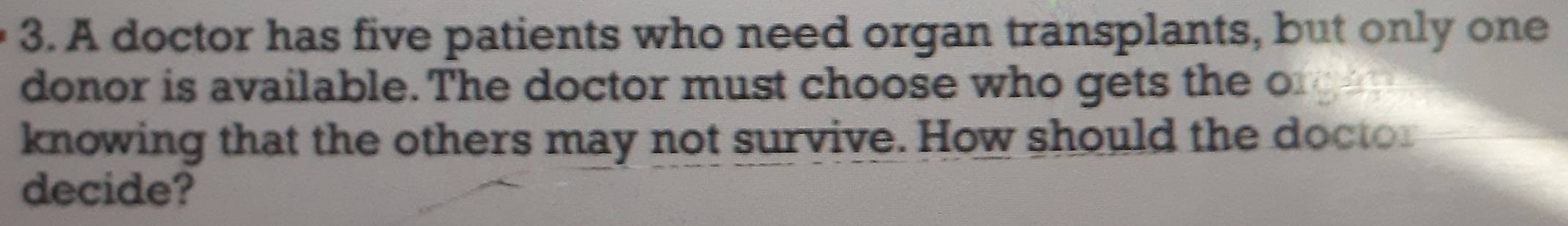 A doctor has five patients who need organ transplants, but only one 
donor is available. The doctor must choose who gets the orgee 
knowing that the others may not survive. How should the doctor 
decide?