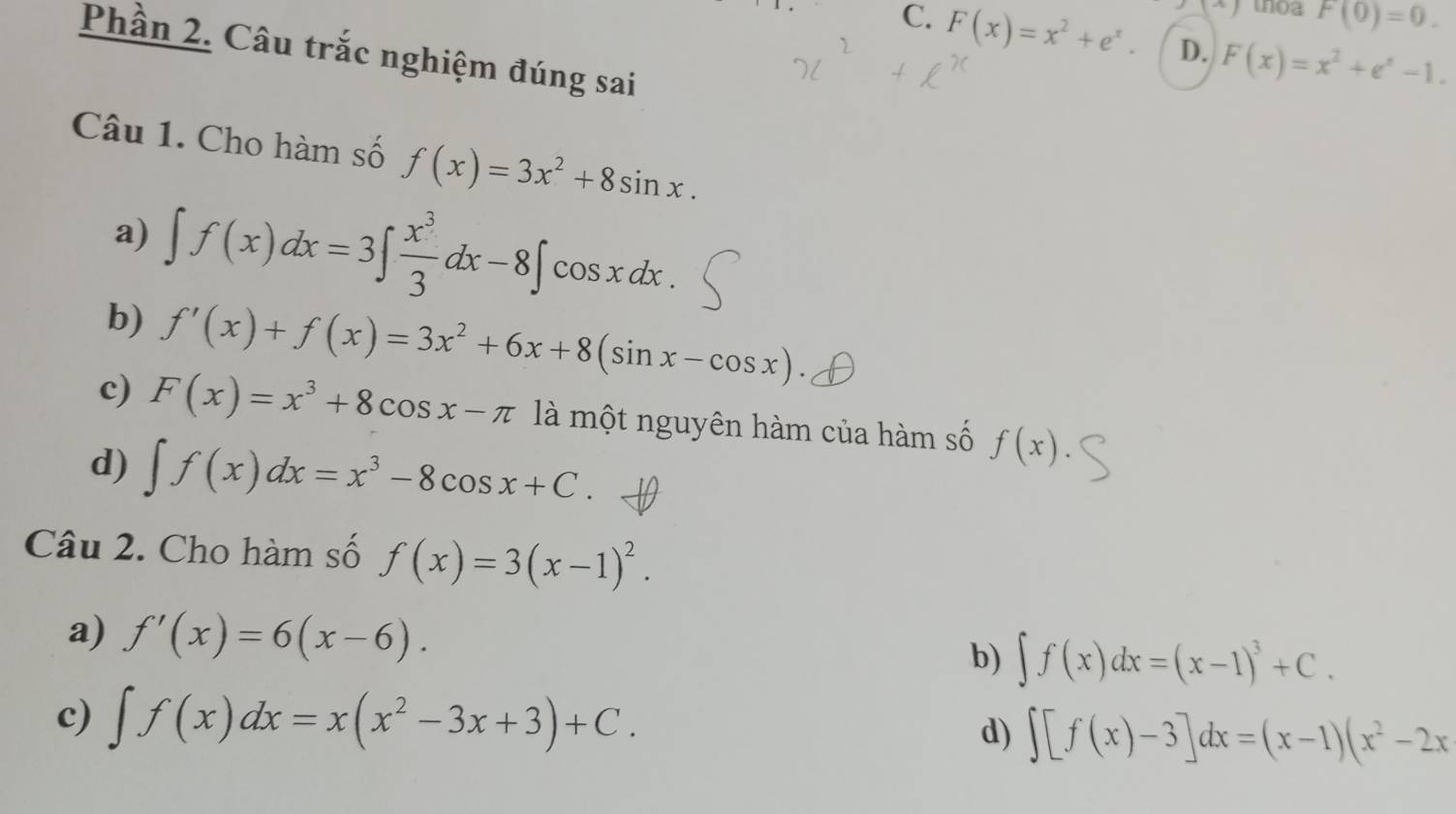 x+1 thoa F(0)=0.
C. F(x)=x^2+e^x. D. F(x)=x^2+e^x-1. 
Phần 2. Câu trắc nghiệm đúng sai
Câu 1. Cho hàm số f(x)=3x^2+8sin x. 
a) ∈t f(x)dx=3∈t  x^3/3 dx-8∈t cos x dx.
b) f'(x)+f(x)=3x^2+6x+8(sin x-cos x)
c) F(x)=x^3+8cos x-π là một nguyên hàm của hàm số f(x)
d) ∈t f(x)dx=x^3-8cos x+C. 
Câu 2. Cho hàm số f(x)=3(x-1)^2. 
a) f'(x)=6(x-6). b) ∈t f(x)dx=(x-1)^3+C. 
c) ∈t f(x)dx=x(x^2-3x+3)+C. d) ∈t [f(x)-3]dx=(x-1)(x^2-2x