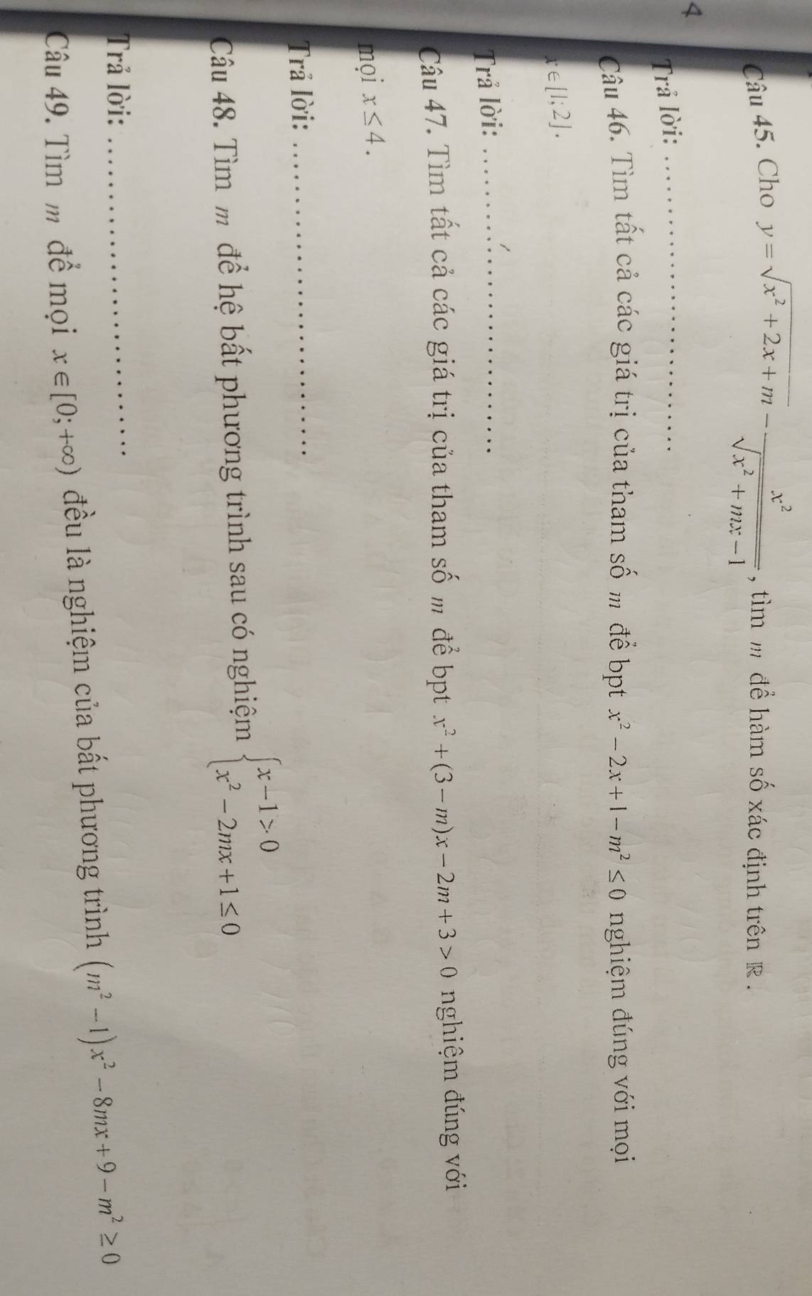 Cho
y=sqrt(x^2+2x+m)- x^2/sqrt(x^2+mx-1)  , tìm m để hàm số xác định trên R. 
4 
Trả lời:_ 
Câu 46. Tìm tất cả các giá trị của tham số m để bpt x^2-2x+1-m^2≤ 0 nghiệm đúng với mọi
x∈ [1;2]. 
Trả lời:_ 
Câu 47. Tìm tất cả các giá trị của tham số m để bpt x^2+(3-m)x-2m+3>0 nghiệm đúng với 
mọi x≤ 4. 
Trả lời: 
_ 
Câu 48. Tìm m để hệ bất phương trình sau có nghiệm beginarrayl x-1>0 x^2-2mx+1≤ 0endarray.
Trả lời: 
_ 
Câu 49. Tìm m để mọi x∈ [0;+∈fty ) đều là nghiệm của bất phương trình (m^2-1)x^2-8mx+9-m^2≥ 0