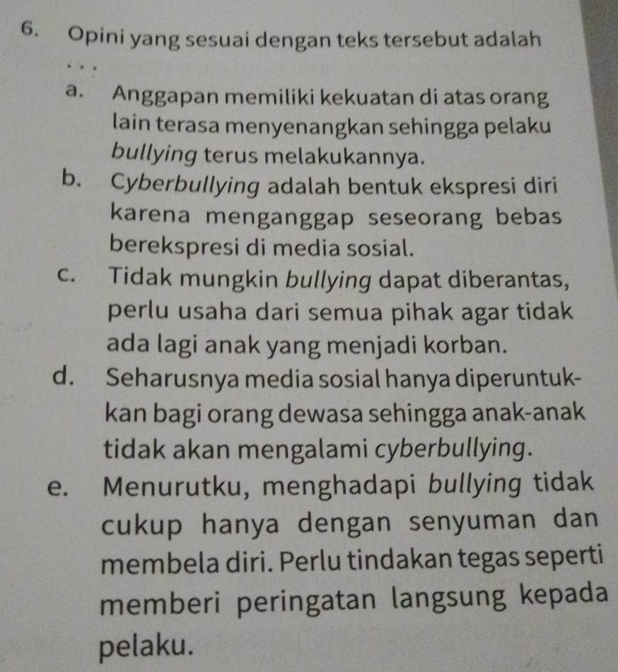 Opini yang sesuai dengan teks tersebut adalah
a. Anggapan memiliki kekuatan di atas orang
lain terasa menyenangkan sehingga pelaku
bullying terus melakukannya.
b. Cyberbullying adalah bentuk ekspresi diri
karena menganggap seseorang bebas
berekspresi di media sosial.
c. Tidak mungkin bullying dapat diberantas,
perlu usaha dari semua pihak agar tidak
ada lagi anak yang menjadi korban.
d. Seharusnya media sosial hanya diperuntuk-
kan bagi orang dewasa sehingga anak-anak
tidak akan mengalami cyberbullying.
e. Menurutku, menghadapi bullying tidak
cukup hanya dengan senyuman dan
membela diri. Perlu tindakan tegas seperti
memberi peringatan langsung kepada
pelaku.