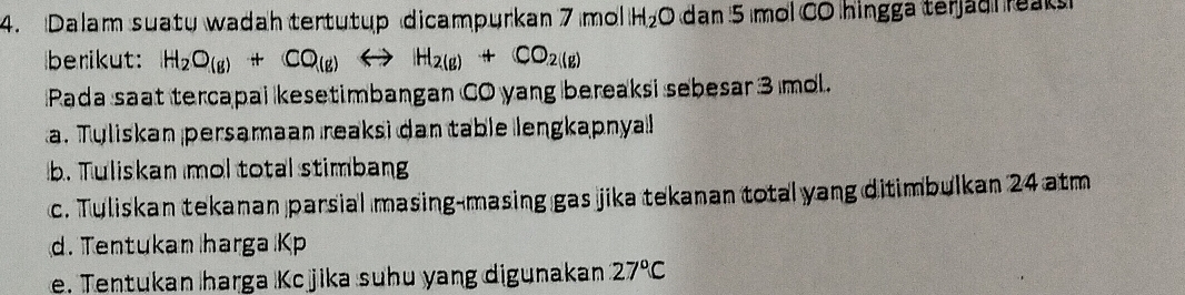 Dalam suatu wadah tertutup dicampurkan 7 mol H_2O dan 5 mol CO hingga terjad reak 
berikut: H_2O_(g)+CO_(g)Longleftrightarrow H_2(g)+CO_2(g)
Pada saat tercapai kesetimbangan CO yang bereaksi sebesar 3 mol. 
a. Tuliskan persamaan reaksi dan table lengkapnyal 
b. Tuliskan mol total stimbang 
c. Tuliskan tekanan parsial masing-masing gas jika tekanan total yang ditimbulkan 24 atm
d. Tentukan harga Kp
e. Tentukan harga Kcjika suhu yang digunakan 27°C