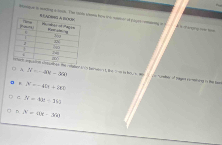 Monique is reading a book. The table shows how the number of pages remaining in t k is changing over time.
A. N=-40t-360
he relationship between f, the time in hours, and N the number of pages remaining in the boo
B. N=-40t+360
C. N=40t+360
D. N=40t-360